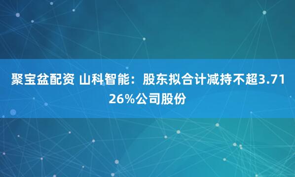 聚宝盆配资 山科智能：股东拟合计减持不超3.7126%公司股份