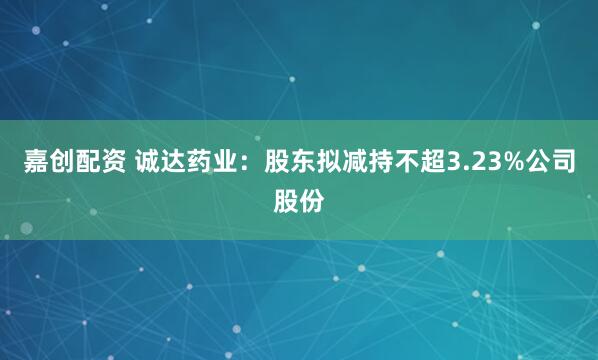 嘉创配资 诚达药业：股东拟减持不超3.23%公司股份