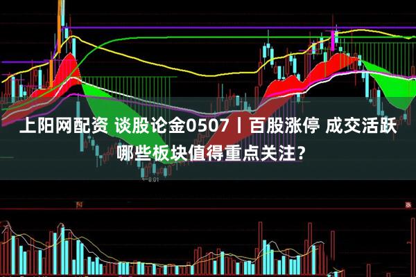 上阳网配资 谈股论金0507丨百股涨停 成交活跃 哪些板块值得重点关注？