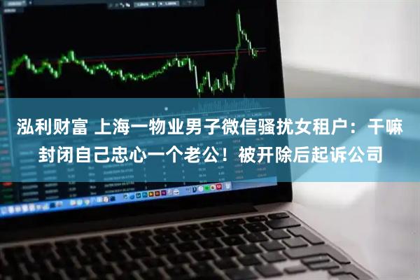 泓利财富 上海一物业男子微信骚扰女租户：干嘛封闭自己忠心一个老公！被开除后起诉公司