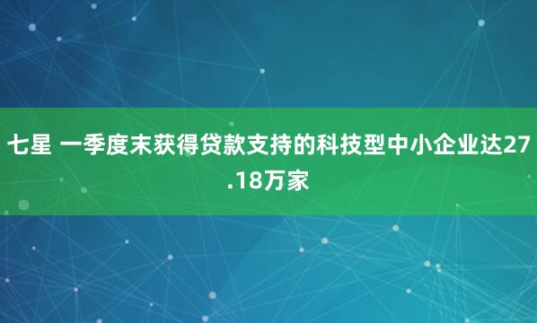 七星 一季度末获得贷款支持的科技型中小企业达27.18万家