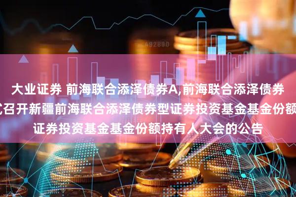 大业证券 前海联合添泽债券A,前海联合添泽债券C: 关于以通讯方式召开新疆前海联合添泽债券型证券投资基金基金份额持有人大会的公告