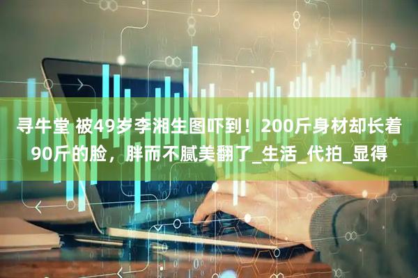 寻牛堂 被49岁李湘生图吓到！200斤身材却长着90斤的脸，胖而不腻美翻了_生活_代拍_显得