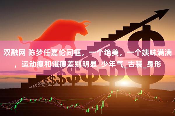 双融网 陈梦任嘉伦同框，一个绝美，一个姨味满满，运动瘦和饿瘦差别明显_少年气_古装_身形