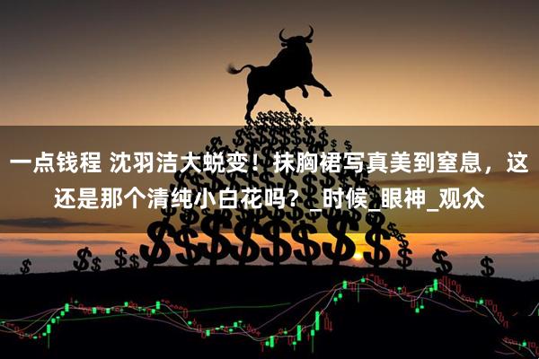 一点钱程 沈羽洁大蜕变！抹胸裙写真美到窒息，这还是那个清纯小白花吗？_时候_眼神_观众