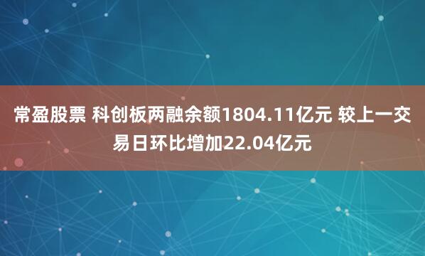 常盈股票 科创板两融余额1804.11亿元 较上一交易日环比增加22.04亿元